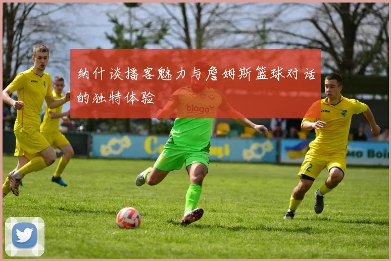纳什谈播客魅力与詹姆斯篮球对话的独特体验