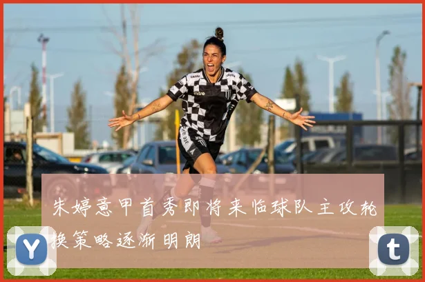 朱婷意甲首秀即将来临球队主攻轮换策略逐渐明朗
