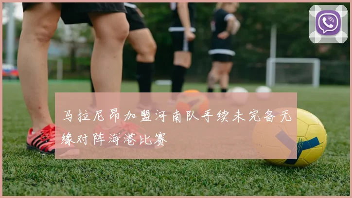 马拉尼昂加盟河南队手续未完备无缘对阵海港比赛
