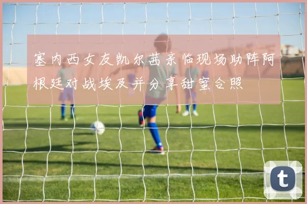 塞内西女友凯尔茜亲临现场助阵阿根廷对战埃及并分享甜蜜合照