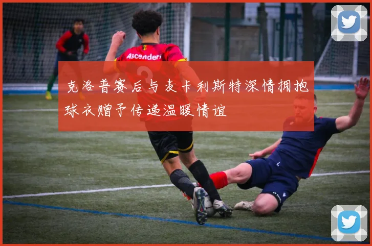 克洛普赛后与麦卡利斯特深情拥抱球衣赠予传递温暖情谊