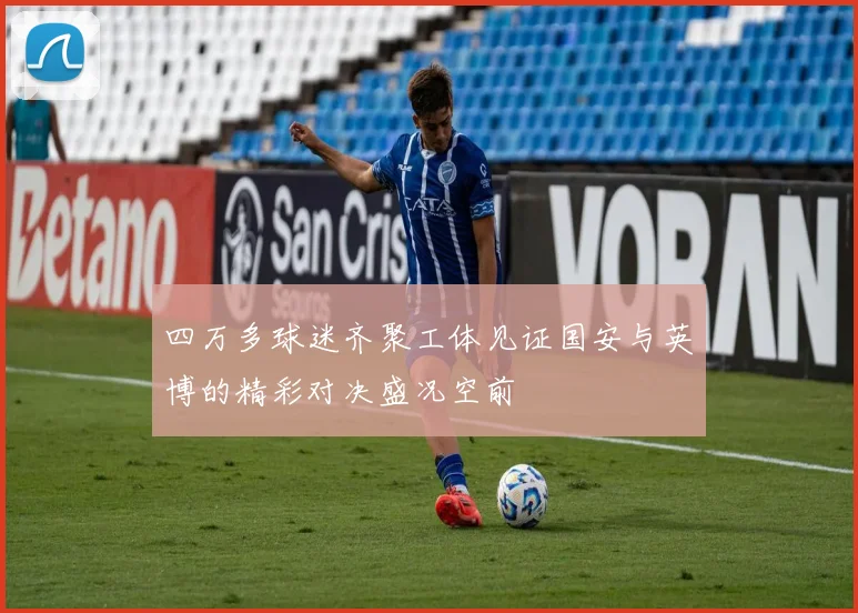 四万多球迷齐聚工体见证国安与英博的精彩对决盛况空前