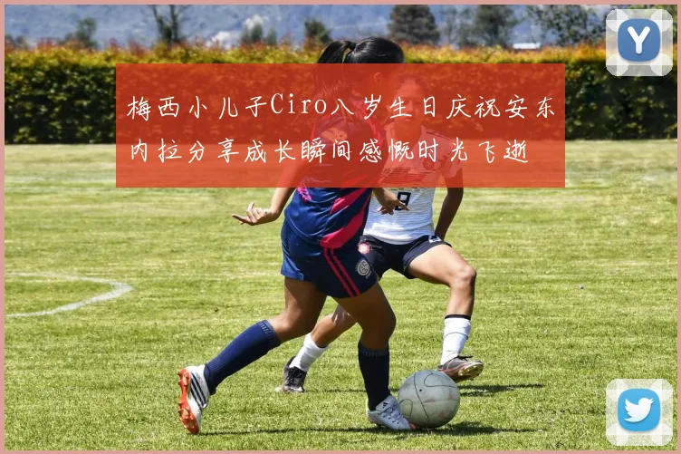 梅西小儿子Ciro八岁生日庆祝安东内拉分享成长瞬间感慨时光飞逝