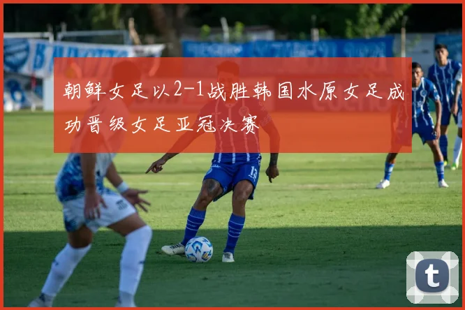朝鲜女足以2-1战胜韩国水原女足成功晋级女足亚冠决赛