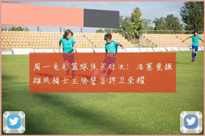 周一竞彩篮球焦点对决：活塞重振雄风骑士主场誓言捍卫荣耀
