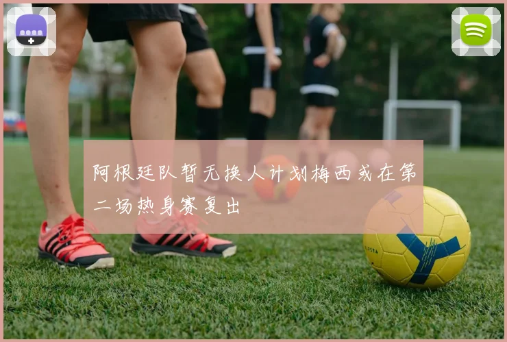 阿根廷队暂无换人计划梅西或在第二场热身赛复出