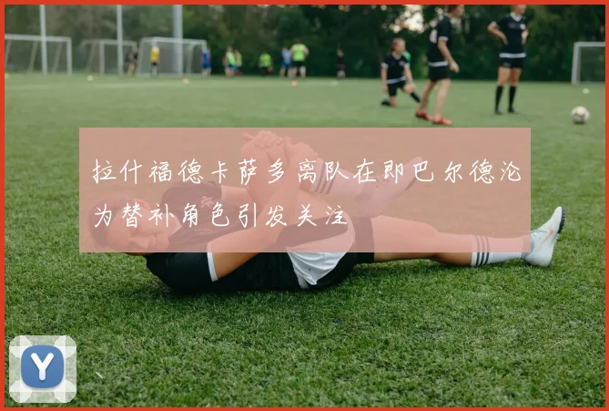 拉什福德卡萨多离队在即巴尔德沦为替补角色引发关注