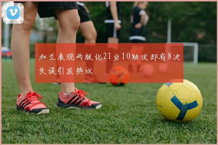 加兰表现两极化21分10助攻却有8次失误引发热议