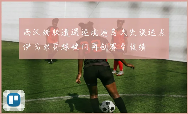 西汉姆联遭遇逆境迪乌夫失误送点伊戈尔罚球破门再创赛季佳绩
