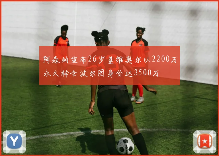 阿森纳宣布26岁基维奥尔以2200万永久转会波尔图身价达3500万