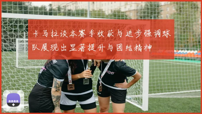 卡马拉谈本赛季收获与进步强调球队展现出显著提升与团结精神