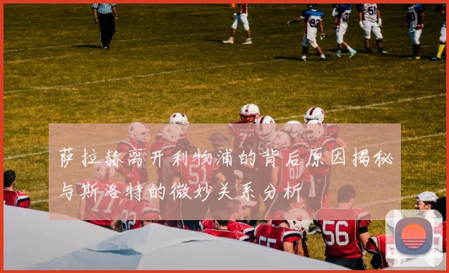 萨拉赫离开利物浦的背后原因揭秘与斯洛特的微妙关系分析