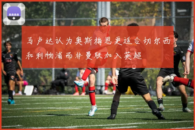 马卢达认为奥斯梅恩更适合切尔西和利物浦而非曼联加入英超