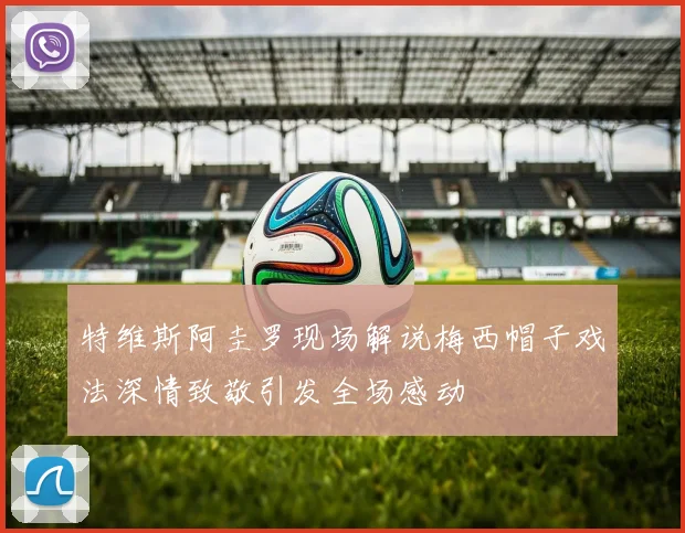 特维斯阿圭罗现场解说梅西帽子戏法深情致敬引发全场感动