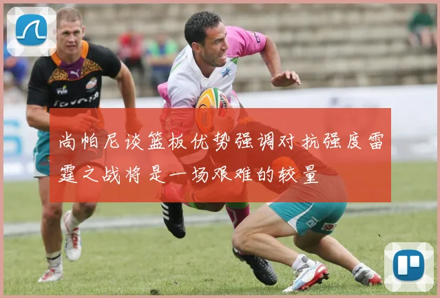 尚帕尼谈篮板优势强调对抗强度雷霆之战将是一场艰难的较量