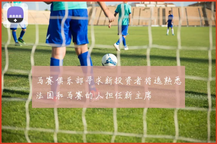 马赛俱乐部寻求新投资者将选熟悉法国和马赛的人担任新主席