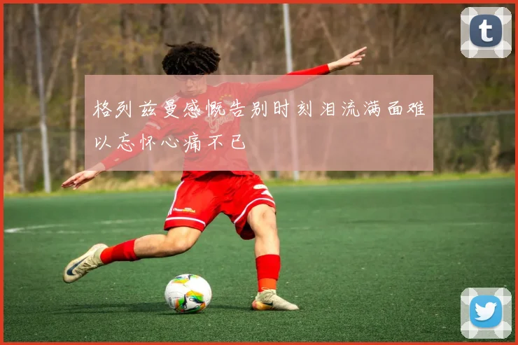 格列兹曼感慨告别时刻泪流满面难以忘怀心痛不已