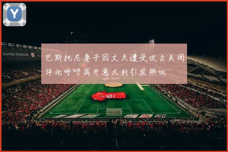 巴斯托尼妻子因丈夫遭受攻击关闭评论呼吁离开意大利引发热议