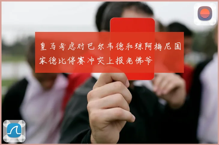 皇马考虑对巴尔韦德和琼阿梅尼国家德比停赛冲突上报老佛爷